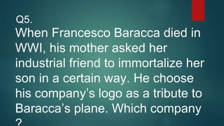 When Francesco Baracca died in
WWI, his mother asked her
industrial friend to immortalize her
son in a certain way. He choose
his company’s logo as a tribute to
Baracca’s plane. Which company
Q5.
 