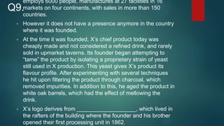 employs 6000 people, manufactures at 27 facilities in 16
markets on four continents, with sales in more than 150
countries.
• However it does not have a presence anymore in the country
where it was founded.
• At the time it was founded, X’s chief product today was
cheaply made and not considered a refined drink, and rarely
sold in upmarket taverns. Its founder began attempting to
“tame” the product by isolating a proprietary strain of yeast
still used in X production. This yeast gives X’s product its
flavour profile. After experimenting with several techniques
he hit upon filtering the product through charcoal, which
removed impurities. In addition to this, he aged the product in
white oak barrels, which had the effect of mellowing the
drink.
• X’s logo derives from ___________________, which lived in
the rafters of the building where the founder and his brother
opened their first processing unit in 1862.
Q9.
 
