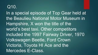 In a special episode of Top Gear held at
the Beaulieu National Motor Museum in
Hampshire, X won the title of the
world’s best taxi. Other competitors
included the 1997 Fairway Driver, 1970
Volkswagen Beetle, Ford Crown
Victoria, Toyota HI Ace and the
Mercedes E-Class.
Q10.
 