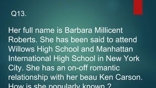 Her full name is Barbara Millicent
Roberts. She has been said to attend
Willows High School and Manhattan
International High School in New York
City. She has an on-off romantic
relationship with her beau Ken Carson.
Q13.
 