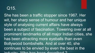 She has been a traffic stopper since 1967. Her
wit, her sharp sense of humour and her unique
style of analysing current affairs have always
been a subject of fascination. Towering over at all
prominent landmarks of all major Indian cities, she
has been attracting more eyeballs than even
Bollywood bombshells. And at over 40, she
continues to be envied by even the best in the
Q15.
 