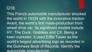 This French automobile manufacturer shocked
the world in 19334 with the innovative traction
Avant, the world’s first mass-production front
wheel drive car. Its significant models include
HY, The Duck, Goddess and CX. Being a
keen marketer, it used Eiffel Tower as the
world’s largest advertising sign as recorded in
the Guinness Book of Records. Identify the
Q18.
 