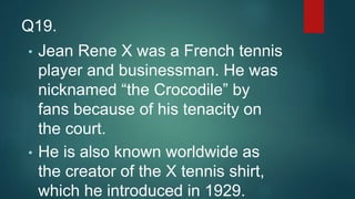 • Jean Rene X was a French tennis
player and businessman. He was
nicknamed “the Crocodile” by
fans because of his tenacity on
the court.
• He is also known worldwide as
the creator of the X tennis shirt,
which he introduced in 1929.
Q19.
 