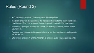 Rules (Round 2)
+10 for correct answer (Direct or pass). No negatives.
If a team answers the question, the next direct goes to the team numbered
next to you. If no one answers, the next question goes to the next team.
Pounce – Gives you a chance to score off an easy question, eve if its not
your direct.
Register your pounce in the pounce time when the question is made public
for all. +10/-5
Show your answer in writing. Wrong/No answer gives you negative points
 