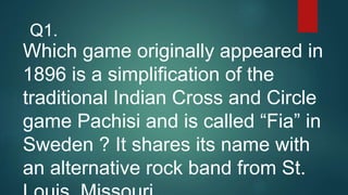 Which game originally appeared in
1896 is a simplification of the
traditional Indian Cross and Circle
game Pachisi and is called “Fia” in
Sweden ? It shares its name with
an alternative rock band from St.
Q1.
 