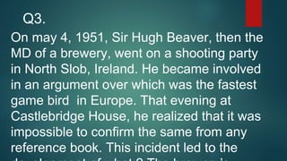 On may 4, 1951, Sir Hugh Beaver, then the
MD of a brewery, went on a shooting party
in North Slob, Ireland. He became involved
in an argument over which was the fastest
game bird in Europe. That evening at
Castlebridge House, he realized that it was
impossible to confirm the same from any
reference book. This incident led to the
Q3.
 