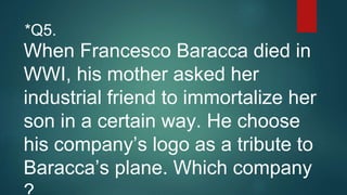 When Francesco Baracca died in
WWI, his mother asked her
industrial friend to immortalize her
son in a certain way. He choose
his company’s logo as a tribute to
Baracca’s plane. Which company
*Q5.
 