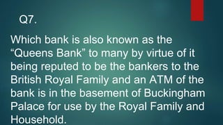 Which bank is also known as the
“Queens Bank” to many by virtue of it
being reputed to be the bankers to the
British Royal Family and an ATM of the
bank is in the basement of Buckingham
Palace for use by the Royal Family and
Household.
Q7.
 