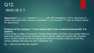 WHO IS X ?
Agunnaryd is a locality situated in Sweden with 220 inhabitants in 2010. Agunnaryd is
chiefly associated with a famous industrialist X, who founded ***A (the A of which stands
for Agunnaryd).
Products of the company ***A are named rather than numbered because Mr. X is
dyslexic.
It was simply a matter of necessity to keep things easier. And their crazy names follow an
elaborate system: beds take Norwegian place names, sofas are named after Swedish
towns, kitchen tables are Finnish geographic points of interest, chairs are male first
names, glasses and cups are given adjectives, etc.
Eg. - How do you like dem applen?
Q12.
 