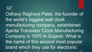 Odhavji Raghavji Patel, the founder of
the world’s biggest wall clock
manufacturing company, established
Ajanta Transistor Clock Manufacturing
Company in 1970 in Gujarat. What is
the name of this second most popular
brand which they use for electronic
Q7.
 