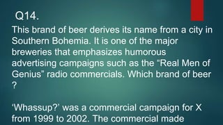 This brand of beer derives its name from a city in
Southern Bohemia. It is one of the major
breweries that emphasizes humorous
advertising campaigns such as the “Real Men of
Genius” radio commercials. Which brand of beer
?
‘Whassup?’ was a commercial campaign for X
from 1999 to 2002. The commercial made
Q14.
 