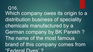 Which company owes its origin to a
distribution business of speciality
chemicals manufactured by a
German company by BK Parekh ?
The name of the most famous
brand of this company comes from
Q16.
 