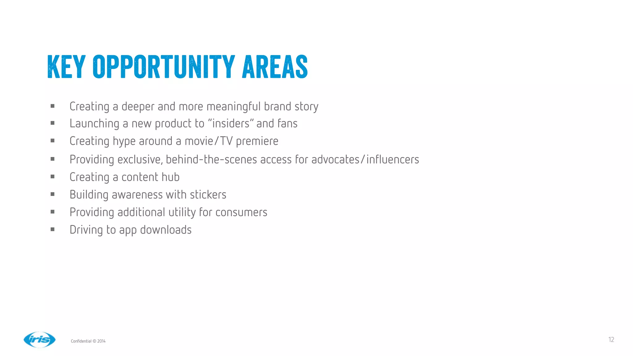 12
12
Conﬁdential © 2014
§  Creating a deeper and more meaningful brand story
§  Launching a new product to “insiders” and fans
§  Creating hype around a movie/TV premiere
§  Providing exclusive, behind-the-scenes access for advocates/inﬂuencers
§  Creating a content hub 
§  Building awareness with stickers
§  Providing additional utility for consumers
§  Driving to app downloads
Key opportunity areas
 