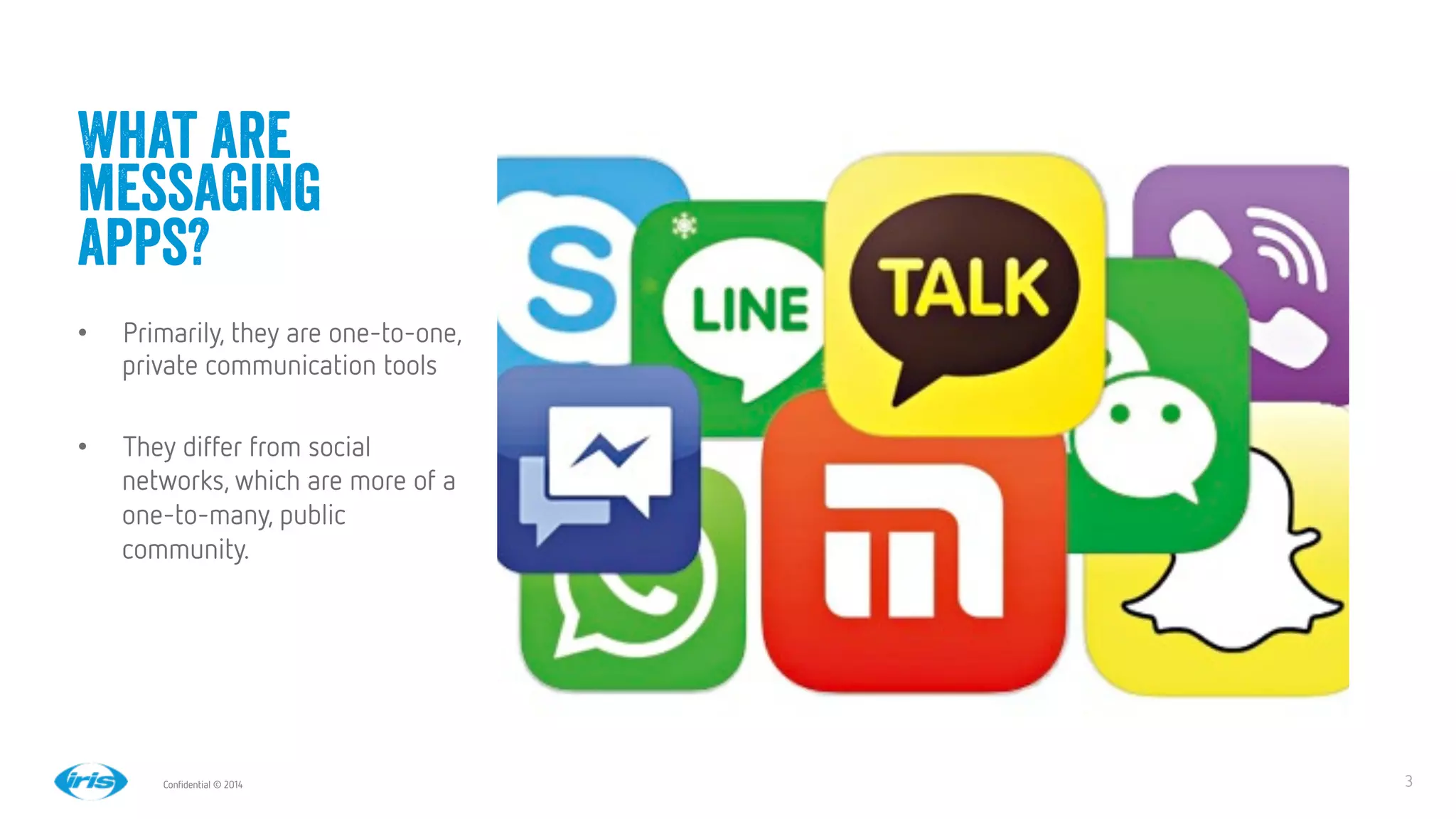 3
3
Conﬁdential © 2014
What are
messaging
apps?
•  Primarily, they are one-to-one,
private communication tools
•  They differ from social
networks, which are more of a
one-to-many, public
community.
 