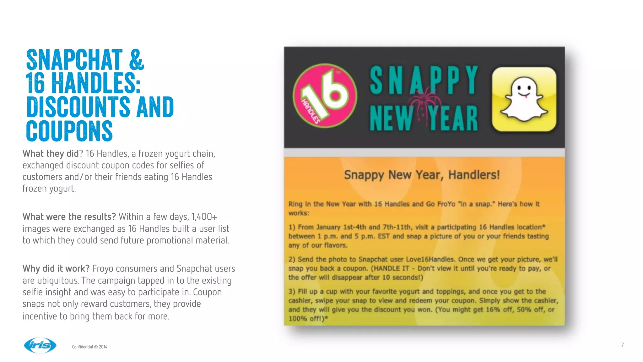 7
7
Conﬁdential © 2014
Snapchat &
16 Handles:
Discounts and
coupons
What they did? 16 Handles, a frozen yogurt chain,
exchanged discount coupon codes for selﬁes of
customers and/or their friends eating 16 Handles
frozen yogurt. 

What were the results? Within a few days, 1,400+
images were exchanged as 16 Handles built a user list
to which they could send future promotional material.

Why did it work? Froyo consumers and Snapchat users
are ubiquitous.The campaign tapped in to the existing
selﬁe insight and was easy to participate in. Coupon
snaps not only reward customers, they provide
incentive to bring them back for more.


 