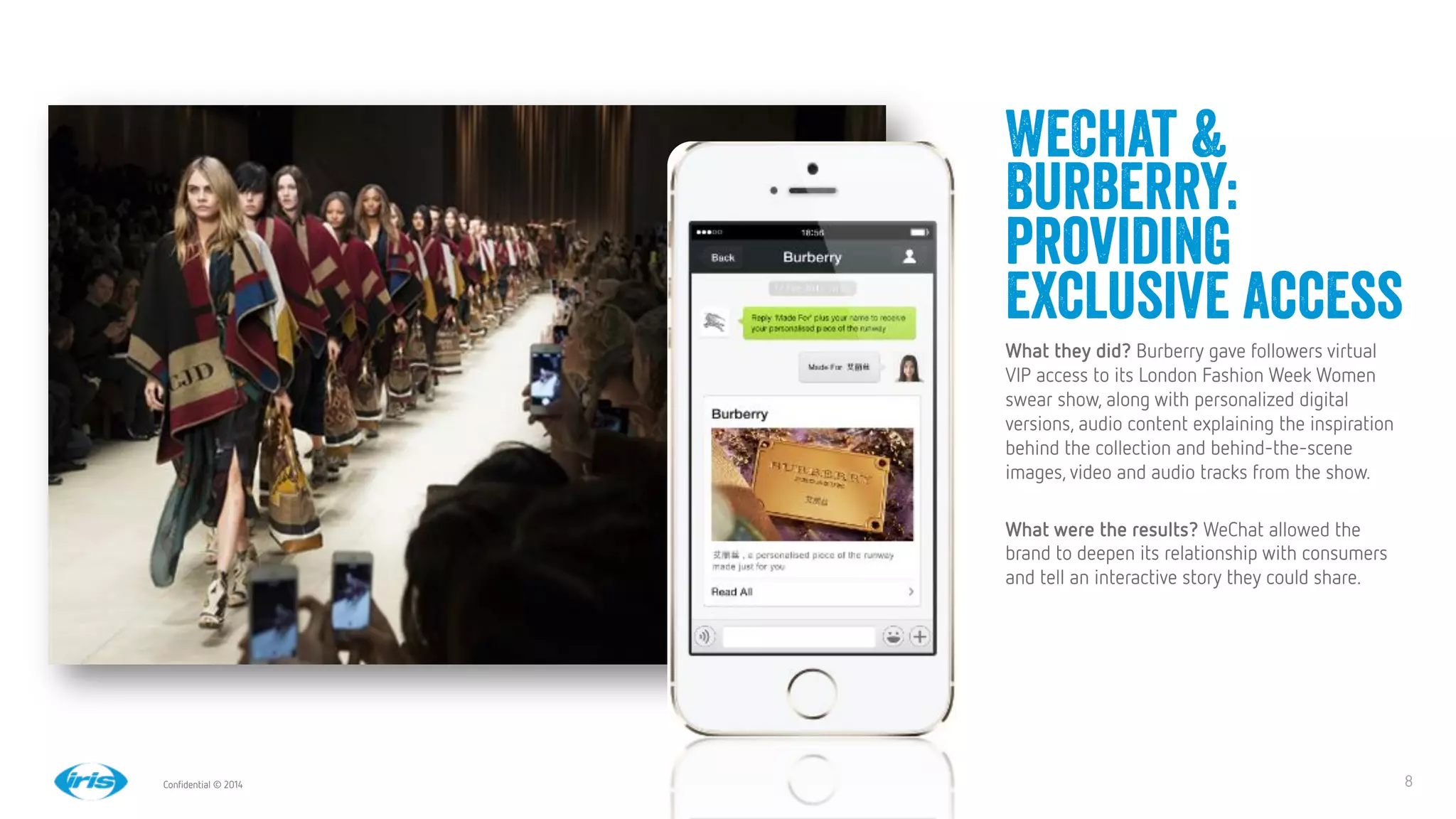 8
8
Conﬁdential © 2014
WeChat &
Burberry:
providing
exclusive access
What they did? Burberry gave followers virtual
VIP access to its London Fashion Week Women
swear show, along with personalized digital
versions, audio content explaining the inspiration
behind the collection and behind-the-scene
images, video and audio tracks from the show.

What were the results? WeChat allowed the
brand to deepen its relationship with consumers
and tell an interactive story they could share.


 