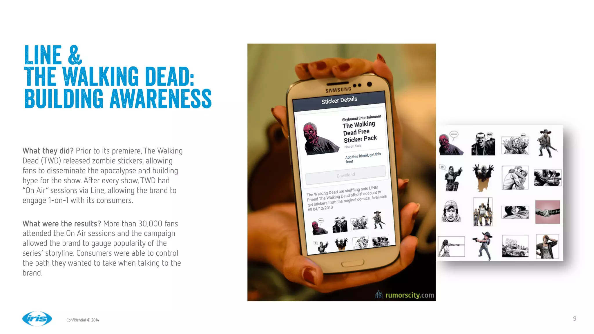 9
9
Conﬁdential © 2014
Line &
The Walking dead:
Building awareness
What they did? Prior to its premiere,The Walking
Dead (TWD) released zombie stickers, allowing
fans to disseminate the apocalypse and building
hype for the show. After every show,TWD had
“On Air” sessions via Line, allowing the brand to
engage 1-on-1 with its consumers.

What were the results? More than 30,000 fans
attended the On Air sessions and the campaign
allowed the brand to gauge popularity of the
series’ storyline. Consumers were able to control
the path they wanted to take when talking to the
brand. 
 