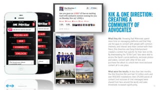 10
10
Conﬁdential © 2014
Kik & One Direction:
Creating a
Community of
advocates
What they did: Knowing that Milennials spend
more time on messaging platforms and that they
use the apps to connect with people with common
interests, and interact and share content with their
Peers, One Direction and Sony Entertainment
created a content hub speciﬁc for their fans on Kik.
By downloading the “ID Kik Card”, fans were able to
access the band’s social platforms, exclusive photos
and videos, connect with other ID fans and
purchase the album to unlock even more exclusive
content all in one place. 

What were the results:. In less than two months,
the One Direction Kik card had 1.6 million visits and
over 850,000 installations. Over 215,000 pieces of
content (not inclusive of chat messages) were
shared from fans around the world, and sales
thresholds increased signiﬁcantly.
 