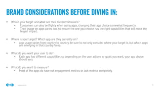 13
13
Conﬁdential © 2014
§  Who is your target and what are their current behaviors? 
•  Consumers can also be ﬂighty when using apps, changing their app choice somewhat frequently. 
•  Their usage on apps varies too, so ensure the one you choose has the right capabilities that will make the
largest impact.
§  Where is your target? Which app are they currently on? 
•  App usage varies from country to country, be sure to not only consider where your target is, but which apps
are emerging in that country/area.
§  What do you want your user to do? 
•  Each app has different capabilities so depending on the user actions or goals you want, your app choice
should vary.
§  What do you want to measure? 
•  Most of the apps do have not engagement metrics or lack metrics completely.
Brand considerations before diving in:
 