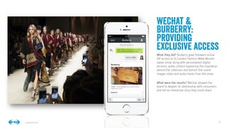 8
8
Conﬁdential © 2014
WeChat &
Burberry:
providing
exclusive access
What they did? Burberry gave followers virtual
VIP access to its London Fashion Week Women
swear show, along with personalized digital
versions, audio content explaining the inspiration
behind the collection and behind-the-scene
images, video and audio tracks from the show.

What were the results? WeChat allowed the
brand to deepen its relationship with consumers
and tell an interactive story they could share.


 
