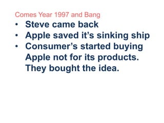 Comes Year 1997 and Bang 
• Steve came back 
• Apple saved it’s sinking ship 
• Consumer’s started buying 
Apple not for its products. 
They bought the idea. 
 