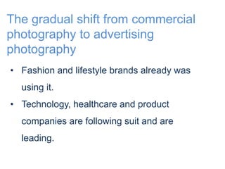 The gradual shift from commercial 
photography to advertising 
photography 
• Fashion and lifestyle brands already was 
using it. 
• Technology, healthcare and product 
companies are following suit and are 
leading. 
 