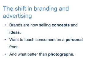 The shift in branding and 
advertising 
• Brands are now selling concepts and 
ideas. 
• Want to touch consumers on a personal 
front. 
• And what better than photographs. 
 