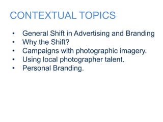 CONTEXTUAL TOPICS 
• General Shift in Advertising and Branding 
• Why the Shift? 
• Campaigns with photographic imagery. 
• Using local photographer talent. 
• Personal Branding. 
 