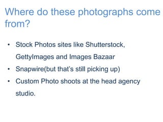 Where do these photographs come 
from? 
• Stock Photos sites like Shutterstock, 
GettyImages and Images Bazaar 
• Snapwire(but that’s still picking up) 
• Custom Photo shoots at the head agency 
studio. 
 