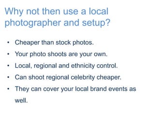 Why not then use a local 
photographer and setup? 
• Cheaper than stock photos. 
• Your photo shoots are your own. 
• Local, regional and ethnicity control. 
• Can shoot regional celebrity cheaper. 
• They can cover your local brand events as 
well. 
 