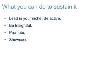 What you can do to sustain it 
• Lead in your niche. Be active. 
• Be Insightful. 
• Promote. 
• Showcase. 
 