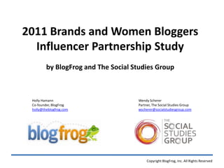 2011 Brands and Women Bloggers ,[object Object],Influencer Partnership Study,[object Object],by BlogFrog and The Social Studies Group,[object Object],Holly Hamann,[object Object],Co-founder, BlogFrog,[object Object],holly@theblogfrog.com,[object Object],Wendy Scherer,[object Object],Partner, The Social Studies Group,[object Object],wscherer@socialstudiesgroup.com,[object Object],Copyright BlogFrog, Inc. All Rights Reserved,[object Object]