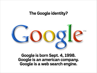 The Google identity?

Google is born Sept. 4, 1998.
Google is an american company.
Google is a web search engine.

 