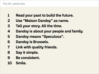 a local family business
into a global family brand?

Dandoy, traditional Brussels biscuit bakery
The 10- advice list

1
2
3
4
5
6
7
8
9
10

Read your past to build the future.
Use “Maison Dandoy” as name.
Tell your story. All the time.
Dandoy is about your people and family.
Dandoy means “Speculoos”.
Dandoy is Brussels.
Link with quality friends.
Say it simple.
Be consistent.
Smile.

How to transform
a local family business
into a global family brand?

 