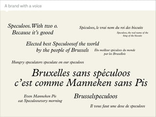 a local family business
into a global family brand?

Dandoy, traditional Brussels biscuit bakery
A brand with a voice
Maison Dandoy

4– Le tone of voice

Speculoos.With two o.
Because it’s goood

Base, 15 juillet 2011

Page 22

Spéculoos, le vrai nom du roi des biscuits

How to transform
Elected family business
best Speculoosof the world
a local the people of Brussels
by
into a global family brand?

Speculoos, the real name of the
king of the biscuits

Élu meilleur spéculoos du monde
par les Bruxellois

Hungry speculators speculate on our speculoos

Bruxelles sans spéculoos
c’est comme Manneken sans Pis
Even Manneken Pis
eat Speculoosevery morning

Brusselspeculoos
Il vous faut une dose de speculoos

 