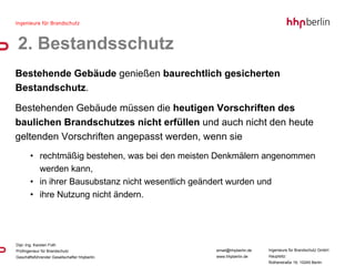 Bestehende Gebäude  genießen  baurechtlich gesicherten Bestandschutz .  Bestehenden Gebäude müssen die  heutigen Vorschriften des baulichen Brandschutzes nicht erfüllen  und auch nicht den heute geltenden Vorschriften angepasst werden, wenn sie rechtmäßig bestehen, was bei den meisten Denkmälern angenommen werden kann, in ihrer Bausubstanz nicht wesentlich geändert wurden und  ihre Nutzung nicht ändern. 2. Bestandsschutz 