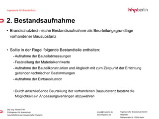 2. Bestandsaufnahme Brandschutztechnische Bestandsaufnahme als Beurteilungsgrundlage vorhandener Bausubstanz Sollte in der Regel folgende Bestandteile enthalten: Aufnahme der Bauteilabmessungen Feststellung der Materialkennwerte Aufnahme der Bauteilkonstruktion und Abgleich mit zum Zeitpunkt der Errichtung  geltenden technischen Bestimmungen Aufnahme der Einbausituation Durch anschließende Beurteilung der vorhandenen Bausubstanz besteht die Möglichkeit ein Anpassungsverlangen abzuwehren 