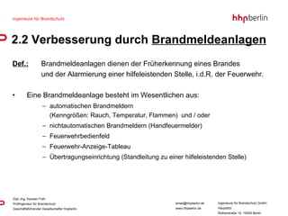 Def.: Brandmeldeanlagen dienen der Früherkennung eines Brandes  und der Alarmierung einer hilfeleistenden Stelle, i.d.R. der Feuerwehr. Eine Brandmeldeanlage besteht im Wesentlichen aus: automatischen Brandmeldern  (Kenngrößen: Rauch, Temperatur, Flammen)  und / oder  nichtautomatischen Brandmeldern (Handfeuermelder) Feuerwehrbedienfeld Feuerwehr-Anzeige-Tableau Übertragungseinrichtung (Standleitung zu einer hilfeleistenden Stelle) 2.2 Verbesserung durch  Brandmeldeanlagen 
