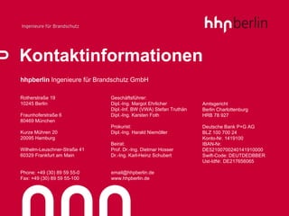 Kontaktinformationen hhpberlin  Ingenieure für Brandschutz GmbH Rotherstraße 19 10245 Berlin Fraunhoferstraße 6 80469 München Kurze Mühren 20 20095 Hamburg Wilhelm-Leuschner-Straße 41 60329 Frankfurt am Main Phone: +49 (30) 89 59 55-0   [email_address] Fax: +49 (30) 89 59 55-100   www.hhpberlin.de Geschäftsführer: Dipl.-Ing. Margot Ehrlicher Dipl.-Inf. BW (VWA) Stefan Truthän Dipl.-Ing. Karsten Foth Prokurist: Dipl.-Ing. Harald Niemöller Beirat: Prof. Dr.-Ing. Dietmar Hosser Dr.-Ing. Karl-Heinz Schubert Amtsgericht Berlin Charlottenburg HRB 78 927 Deutsche Bank P+G AG BLZ 100 700 24 Konto-Nr. 1419100 IBAN-Nr.  DE52100700240141910000 Swift-Code: DEUTDEDBBER Ust-IdNr. DE217656065 