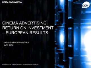 CINEMA ADVERTISING
RETURN ON INVESTMENT
– EUROPEAN RESULTS

  BrandScience Results Vault
  June 2012




DCM: MAKING THE CINEMA EXPERIENCE BIGGER THAN JUST THE MOVIE
 