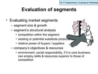 Ch # 7-Segmentation, Targeting & Positioning



         Evaluation of segments

• Evaluating market segments
  – segment size & growth
  – segment’s structural analysis
     • competition within the segment
     • existing or potential substitute products
     • relative power of buyers / suppliers
  – company’s objectives & resources
     • environment, social responsibility, if it is core business,
       can employ skills & resources superior to those of
       competition
 