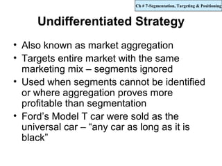 Ch # 7-Segmentation, Targeting & Positioning



     Undifferentiated Strategy
• Also known as market aggregation
• Targets entire market with the same
  marketing mix – segments ignored
• Used when segments cannot be identified
  or where aggregation proves more
  profitable than segmentation
• Ford’s Model T car were sold as the
  universal car – “any car as long as it is
  black”
 