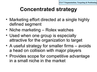 Ch # 7-Segmentation, Targeting & Positioning



       Concentrated strategy
• Marketing effort directed at a single highly
  defined segment
• Niche marketing – Rolex watches
• Used when one group is especially
  attractive for the organization to target
• A useful strategy for smaller firms – avoids
  a head on collision with major players
• Provides scope for competitive advantage
  in a small niche in the market
 