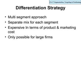 Ch # 7-Segmentation, Targeting & Positioning



      Differentiation Strategy
• Multi segment approach
• Separate mix for each segment
• Expensive In terms of product & marketing
  cost
• Only possible for large firms
 
