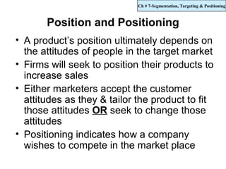 Ch # 7-Segmentation, Targeting & Positioning



       Position and Positioning
• A product’s position ultimately depends on
  the attitudes of people in the target market
• Firms will seek to position their products to
  increase sales
• Either marketers accept the customer
  attitudes as they & tailor the product to fit
  those attitudes OR seek to change those
  attitudes
• Positioning indicates how a company
  wishes to compete in the market place
 