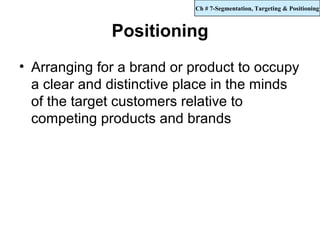 Ch # 7-Segmentation, Targeting & Positioning



              Positioning
• Arranging for a brand or product to occupy
  a clear and distinctive place in the minds
  of the target customers relative to
  competing products and brands
 