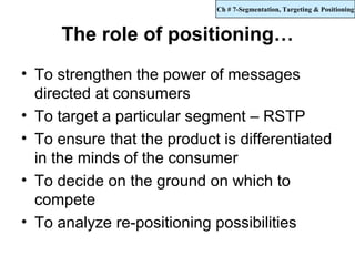 Ch # 7-Segmentation, Targeting & Positioning



     The role of positioning…
• To strengthen the power of messages
  directed at consumers
• To target a particular segment – RSTP
• To ensure that the product is differentiated
  in the minds of the consumer
• To decide on the ground on which to
  compete
• To analyze re-positioning possibilities
 
