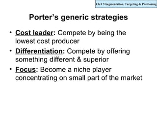 Ch # 7-Segmentation, Targeting & Positioning



      Porter’s generic strategies
• Cost leader: Compete by being the
  lowest cost producer
• Differentiation: Compete by offering
  something different & superior
• Focus: Become a niche player
  concentrating on small part of the market
 