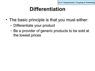 Ch # 7-Segmentation, Targeting & Positioning



             Differentiation
• The basic principle is that you must either:
  - Differentiate your product
  - Be a provider of generic products to be sold at
    the lowest prices
 