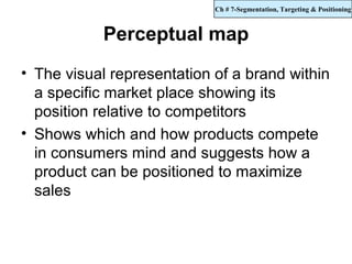 Ch # 7-Segmentation, Targeting & Positioning



           Perceptual map
• The visual representation of a brand within
  a specific market place showing its
  position relative to competitors
• Shows which and how products compete
  in consumers mind and suggests how a
  product can be positioned to maximize
  sales
 
